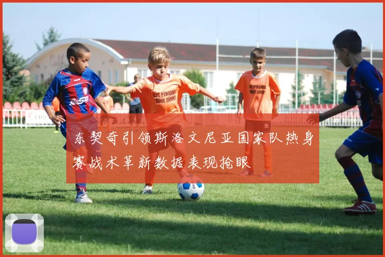 东契奇引领斯洛文尼亚国家队热身赛战术革新数据表现抢眼