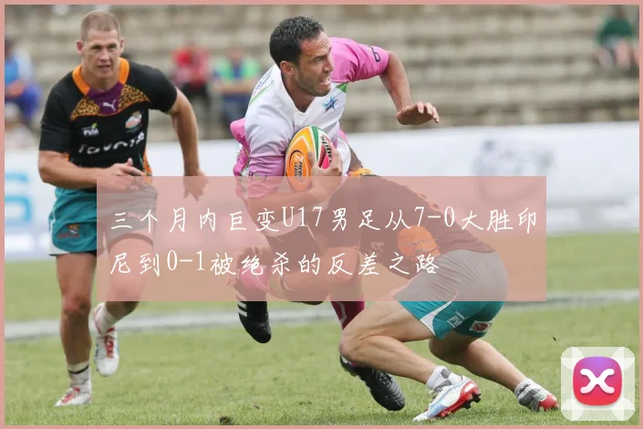 三个月内巨变U17男足从7-0大胜印尼到0-1被绝杀的反差之路
