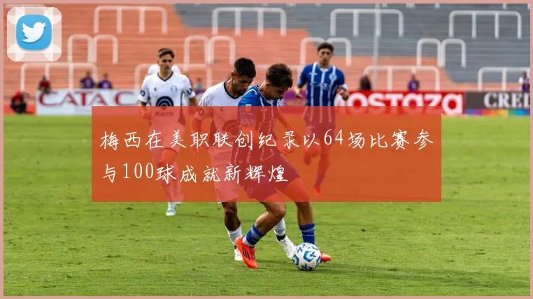 梅西在美职联创纪录以64场比赛参与100球成就新辉煌