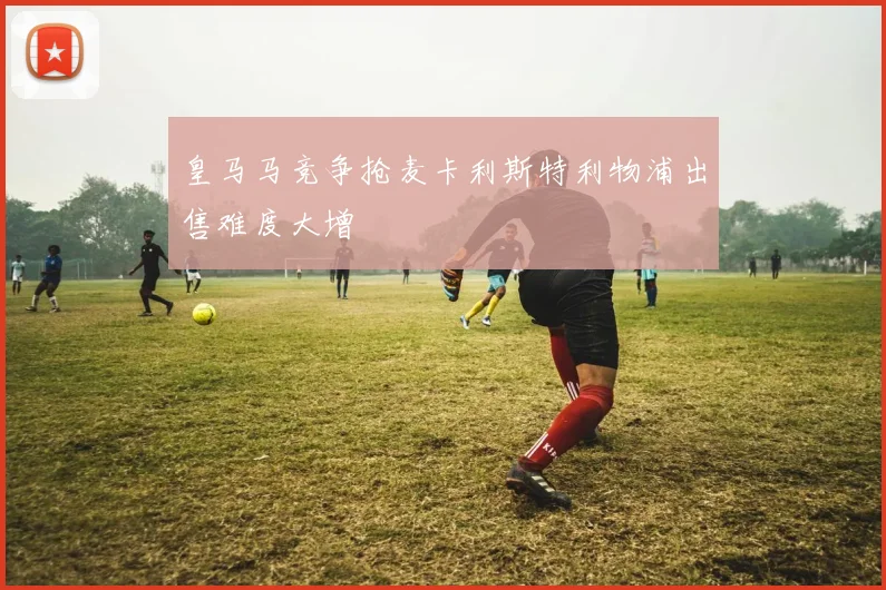 皇马马竞争抢麦卡利斯特利物浦出售难度大增