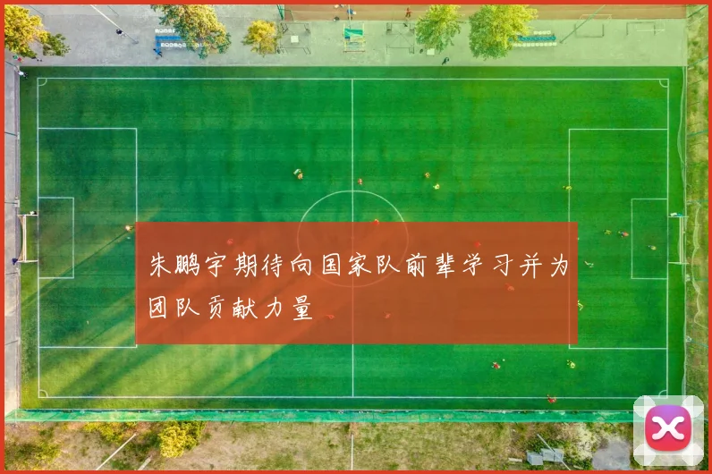 朱鹏宇期待向国家队前辈学习并为团队贡献力量