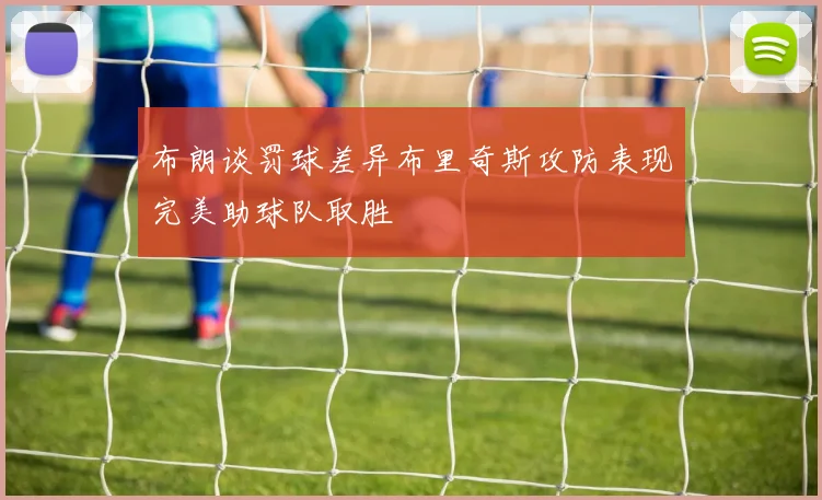 布朗谈罚球差异布里奇斯攻防表现完美助球队取胜