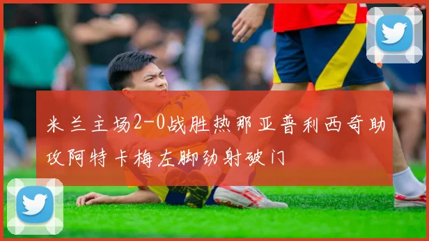 米兰主场2-0战胜热那亚普利西奇助攻阿特卡梅左脚劲射破门