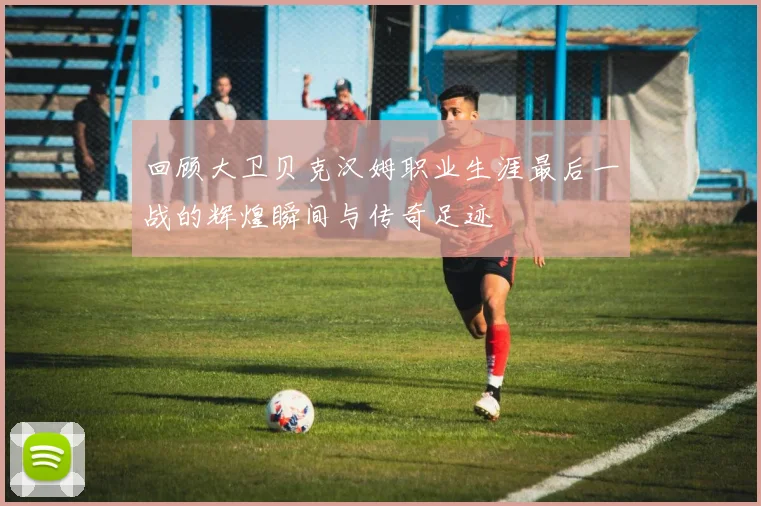 回顾大卫贝克汉姆职业生涯最后一战的辉煌瞬间与传奇足迹