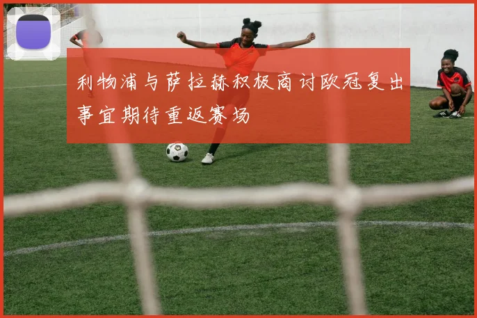 利物浦与萨拉赫积极商讨欧冠复出事宜期待重返赛场