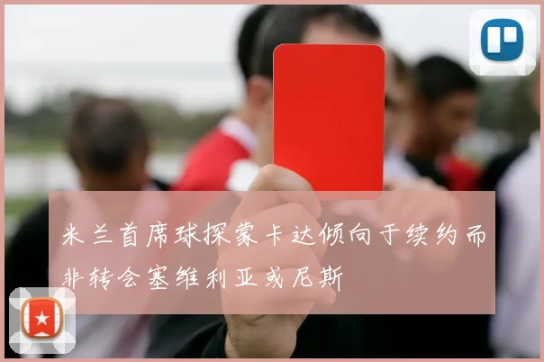米兰首席球探蒙卡达倾向于续约而非转会塞维利亚或尼斯