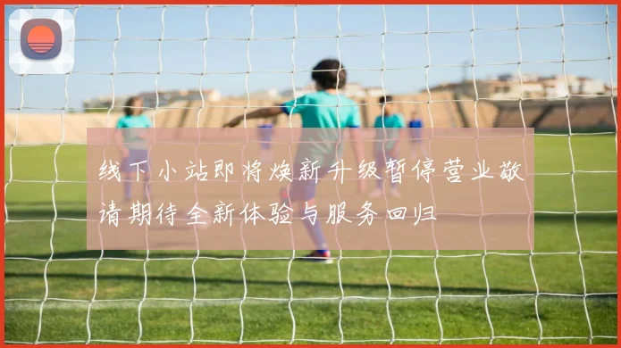 线下小站即将焕新升级暂停营业敬请期待全新体验与服务回归