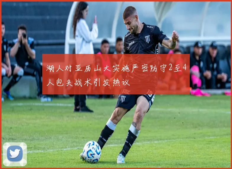 湖人对亚历山大实施严密防守2至4人包夹战术引发热议