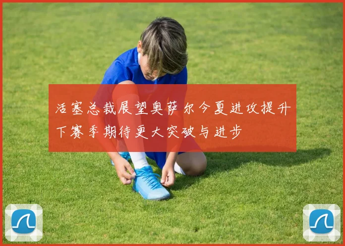 活塞总裁展望奥萨尔今夏进攻提升下赛季期待更大突破与进步