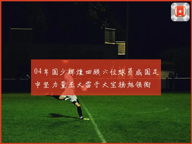 04年国少辉煌回顾六位球员成国足中坚力量王大雷于大宝杨旭领衔