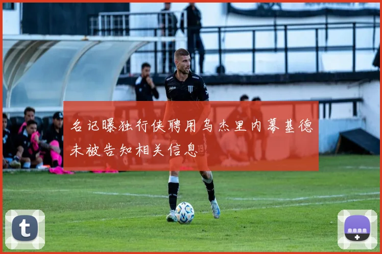 名记曝独行侠聘用乌杰里内幕基德未被告知相关信息